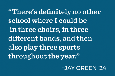 “There's definitely no other school where I could be in three choirs, in three different bands, and then also play three sports throughout the year.” -Jay