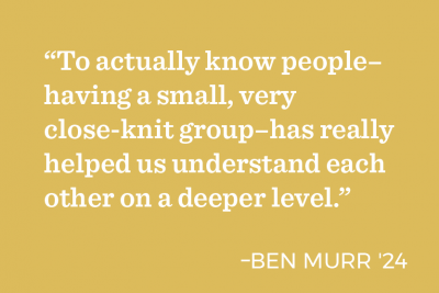 “To actually know people– having a small, very close-knit group–has really helped us understand each other on a deeper level.” - Ben